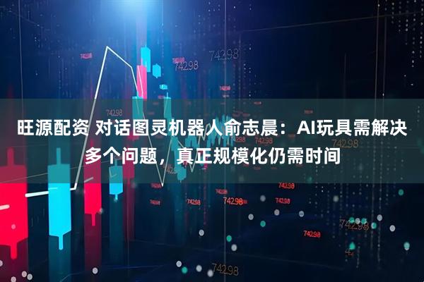 旺源配资 对话图灵机器人俞志晨：AI玩具需解决多个问题，真正规模化仍需时间