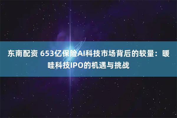 东南配资 653亿保险AI科技市场背后的较量：暖哇科技IPO的机遇与挑战