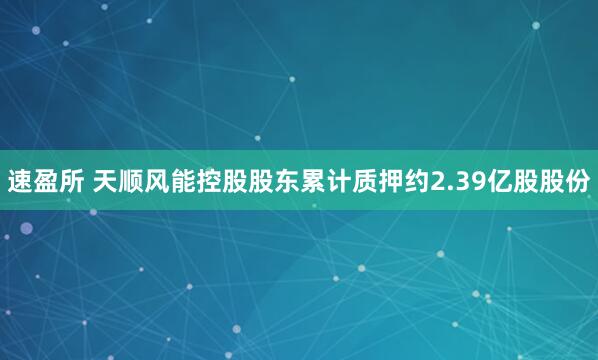 速盈所 天顺风能控股股东累计质押约2.39亿股股份