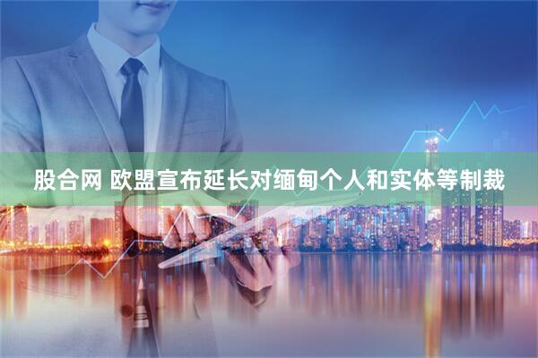 股合网 欧盟宣布延长对缅甸个人和实体等制裁