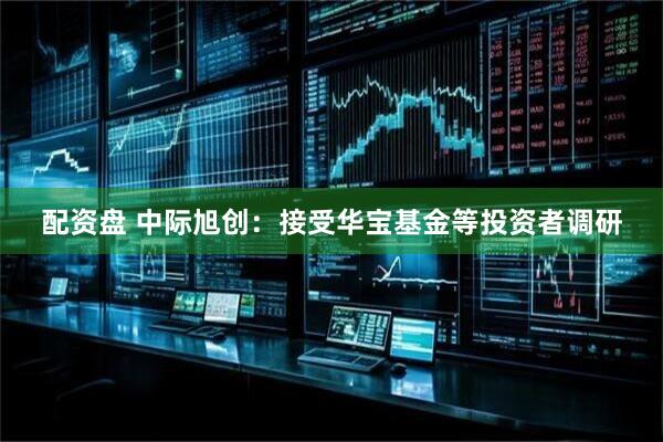 配资盘 中际旭创：接受华宝基金等投资者调研