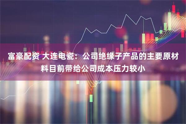 富豪配资 大连电瓷：公司绝缘子产品的主要原材料目前带给公司成本压力较小