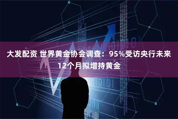 大发配资 世界黄金协会调查：95%受访央行未来12个月拟增持黄金