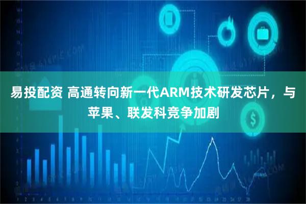 易投配资 高通转向新一代ARM技术研发芯片，与苹果、联发科竞争加剧