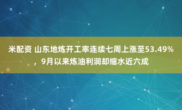 米配资 山东地炼开工率连续七周上涨至53.49%，9月以来炼油利润却缩水近六成