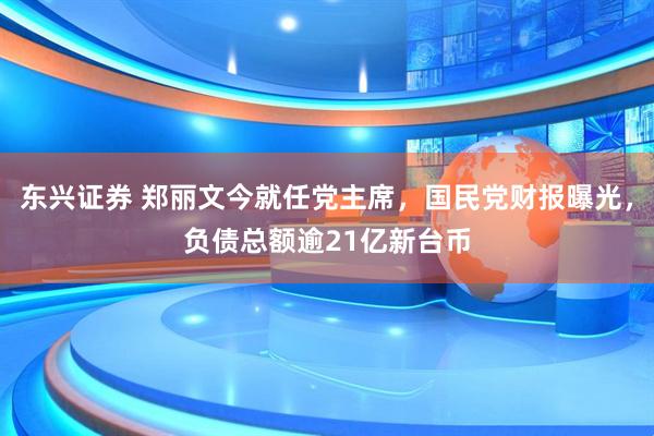 东兴证券 郑丽文今就任党主席，国民党财报曝光，负债总额逾21亿新台币
