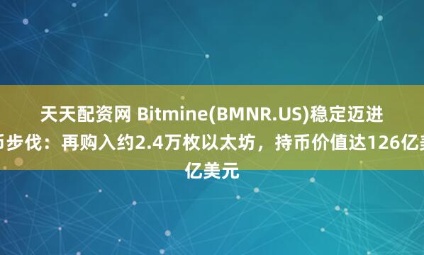 天天配资网 Bitmine(BMNR.US)稳定迈进囤币步伐：再购入约2.4万枚以太坊，持币价值达126亿美元