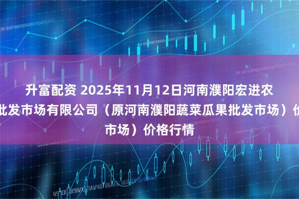 升富配资 2025年11月12日河南濮阳宏进农副产品批发市场有限公司（原河南濮阳蔬菜瓜果批发市场）价格行情