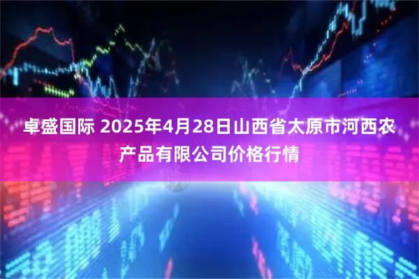 卓盛国际 2025年4月28日山西省太原市河西农产品有限公司价格行情