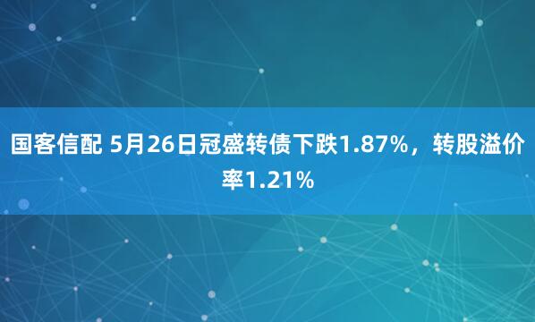 国客信配 5月26日冠盛转债下跌1.87%，转股溢价率1.21%