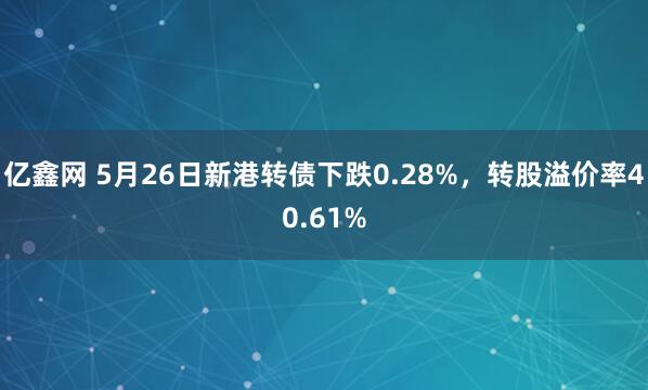 亿鑫网 5月26日新港转债下跌0.28%，转股溢价率40.61%