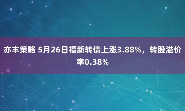 亦丰策略 5月26日福新转债上涨3.88%，转股溢价率0.38%