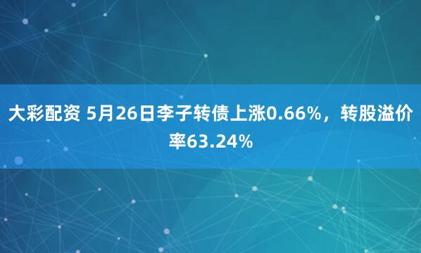 大彩配资 5月26日李子转债上涨0.66%，转股溢价率63.24%