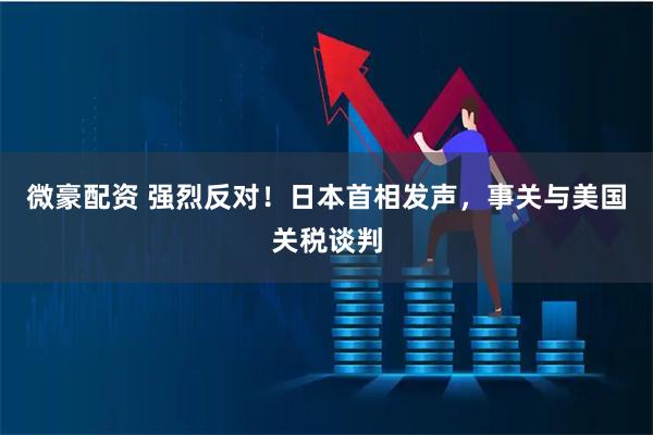 微豪配资 强烈反对！日本首相发声，事关与美国关税谈判