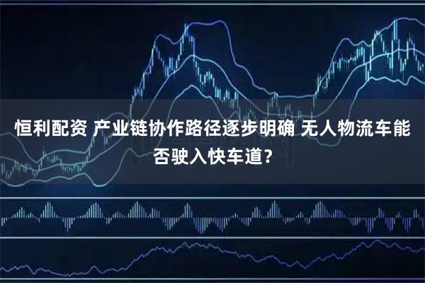 恒利配资 产业链协作路径逐步明确 无人物流车能否驶入快车道？