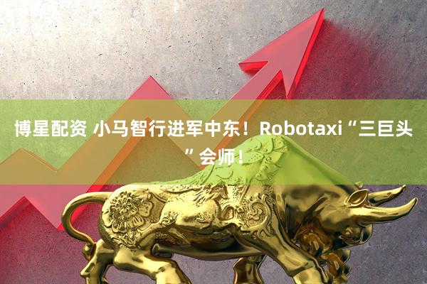 博星配资 小马智行进军中东！Robotaxi“三巨头”会师！
