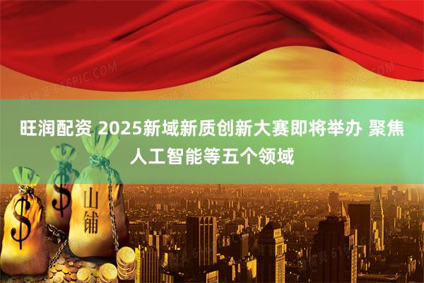旺润配资 2025新域新质创新大赛即将举办 聚焦人工智能等五个领域