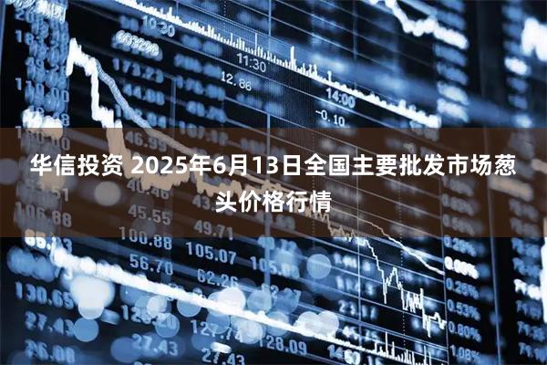 华信投资 2025年6月13日全国主要批发市场葱头价格行情