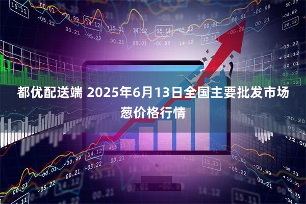 都优配送端 2025年6月13日全国主要批发市场葱价格行情