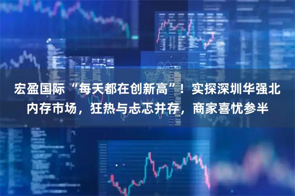 宏盈国际 “每天都在创新高”！实探深圳华强北内存市场，狂热与忐忑并存，商家喜忧参半