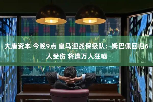 大唐资本 今晚9点 皇马迎战保级队：姆巴佩回归6人受伤 将遭万人狂嘘