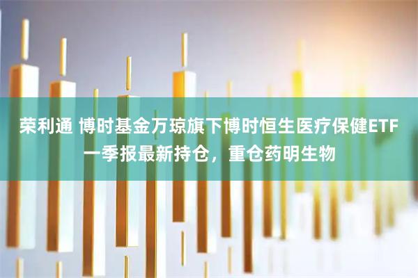 荣利通 博时基金万琼旗下博时恒生医疗保健ETF一季报最新持仓，重仓药明生物