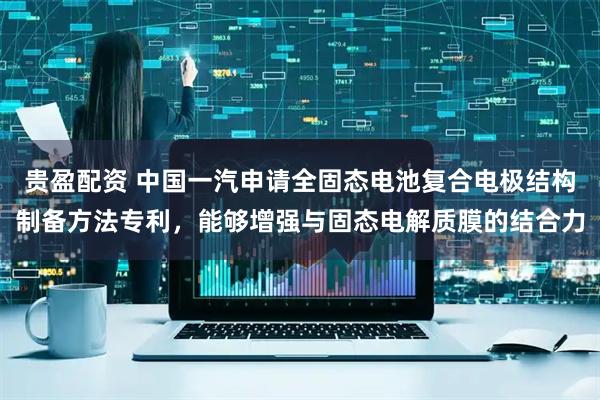 贵盈配资 中国一汽申请全固态电池复合电极结构制备方法专利，能够增强与固态电解质膜的结合力