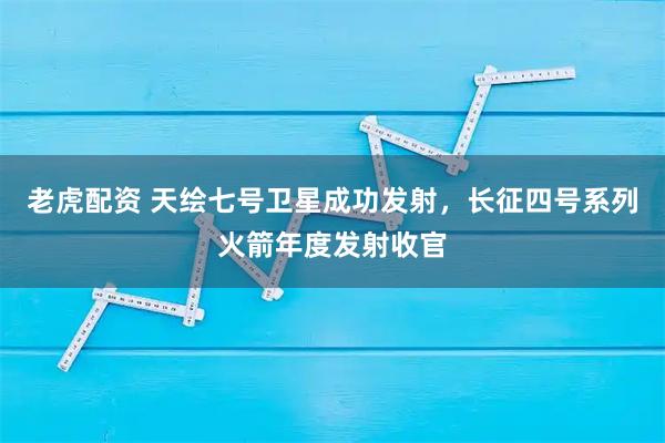 老虎配资 天绘七号卫星成功发射，长征四号系列火箭年度发射收官