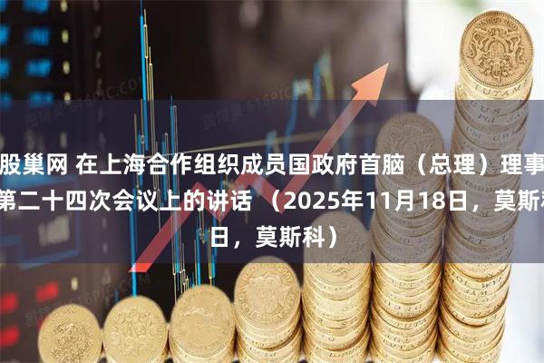 股巢网 在上海合作组织成员国政府首脑（总理）理事会第二十四次会议上的讲话 （2025年11月18日，莫斯科）