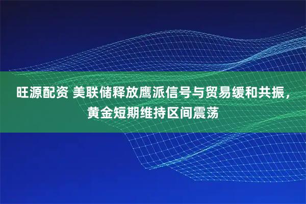 旺源配资 美联储释放鹰派信号与贸易缓和共振，黄金短期维持区间震荡