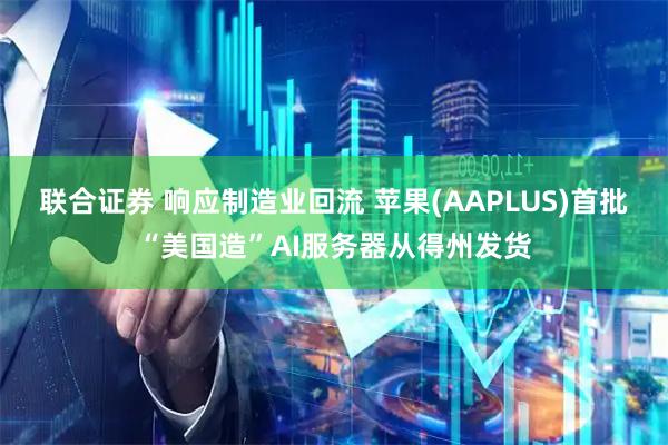 联合证券 响应制造业回流 苹果(AAPLUS)首批“美国造”AI服务器从得州发货
