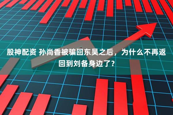 股神配资 孙尚香被骗回东吴之后，为什么不再返回到刘备身边了？