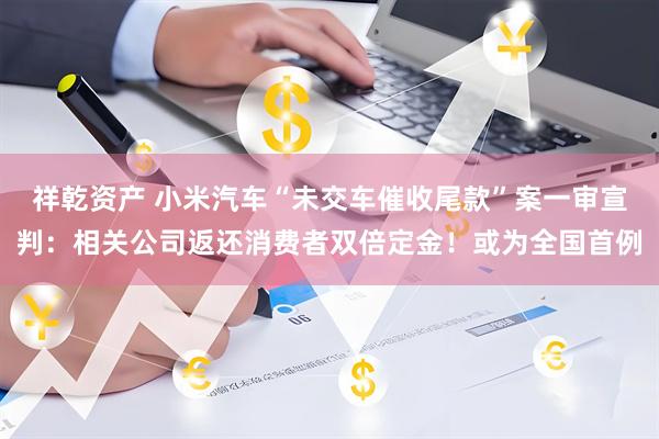 祥乾资产 小米汽车“未交车催收尾款”案一审宣判：相关公司返还消费者双倍定金！或为全国首例