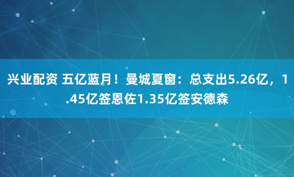 兴业配资 五亿蓝月！曼城夏窗：总支出5.26亿，1.45亿签恩佐1.35亿签安德森